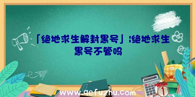 「绝地求生解封黑号」|绝地求生黑号不管吗